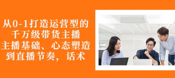从0-1打造运营型的带货主播：主播基础、心态塑造，能力培养到直播节奏，话术进行全面讲-千城资源网