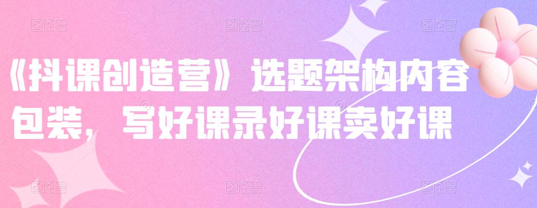 《抖课创造营》选题架构内容包装，写好课录好课卖好课-千城资源网