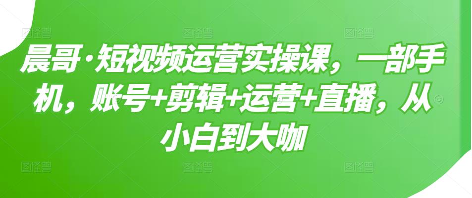晨哥·短视频运营实操课，一部手机，账号+剪辑+运营+直播，从小白到大咖-千城资源网