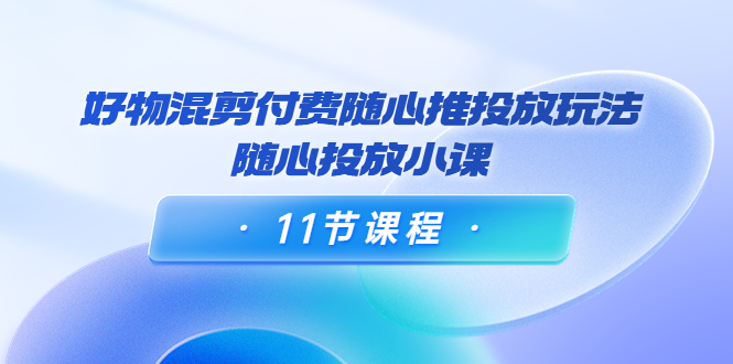 好物混剪付费随心推投放玩法，随心投放小课（11节课程）-千城资源网