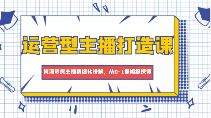 运营型主播打造课，资深带货主播精细化讲解，从0-1保姆级授课-千城资源网