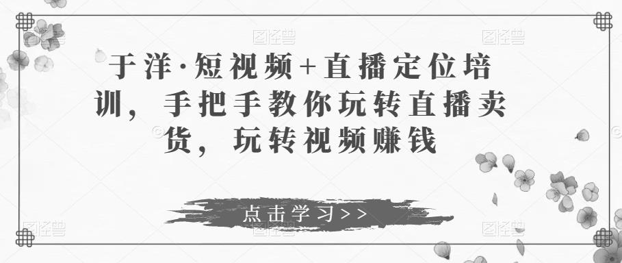 于洋·短视频+直播定位培训，手把手教你玩转直播卖货，玩转视频赚钱-千城资源网