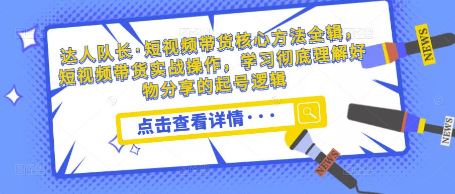 达人队长·短视频带货核心方法全辑，短视频带货实战操作，学习彻底理解好物分享的起号逻辑-千城资源网