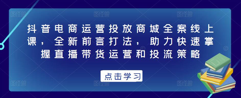 抖音电商运营投放商城全案线上课，全新前言打法，助力快速掌握直播带货运营和投流策略-千城资源网