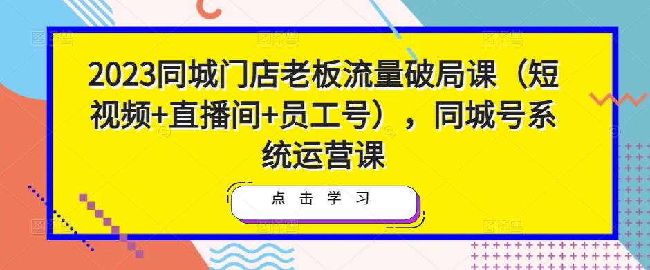 2023同城门店老板流量破局课（短视频+直播间+员工号），同城号系统运营课-千城资源网