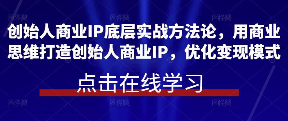 创始人商业IP底层实战方法论，用商业思维打造创始人商业IP，优化变现模式-千城资源网