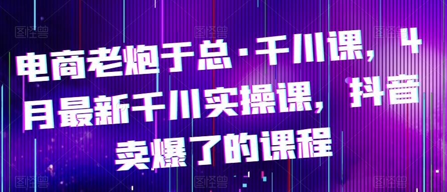 电商老炮于总·千川课，最新千川实操课，抖音卖爆了的课程-千城资源网