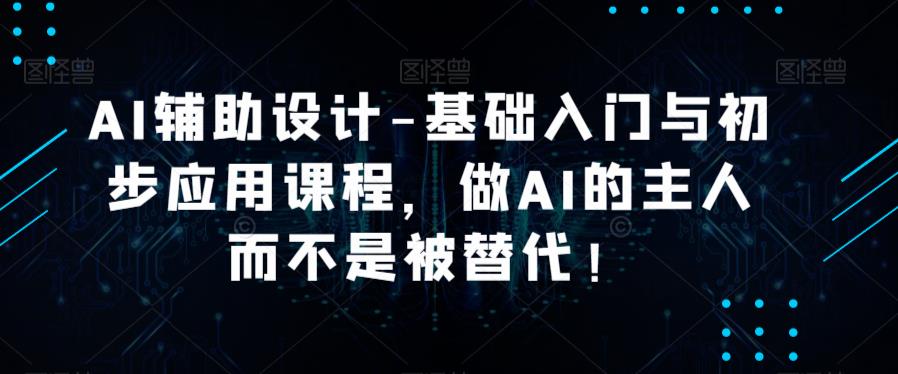 AI辅助设计-基础入门与初步应用课程，做AI的主人而不是被替代【好课】-千城资源网