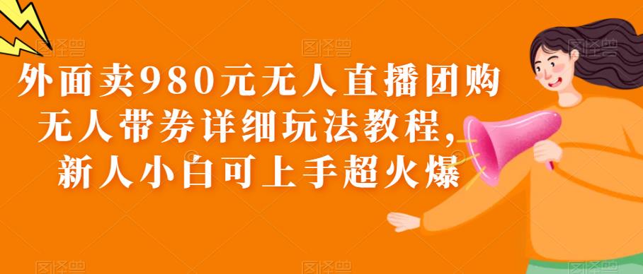 外面卖980元无人直播团购无人带券详细玩法教程，新人小白可上手超火爆-千城资源网