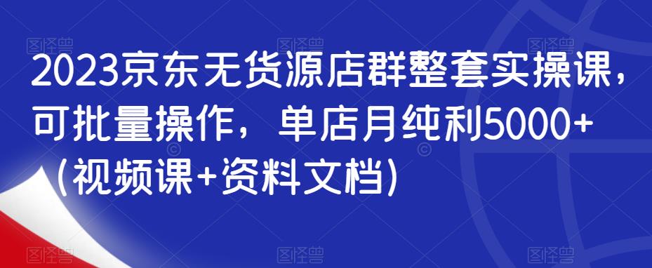 2023京东无货源店群整套实操课，可批量操作，单店月纯利5000+（视频课+资料文档）-千城资源网