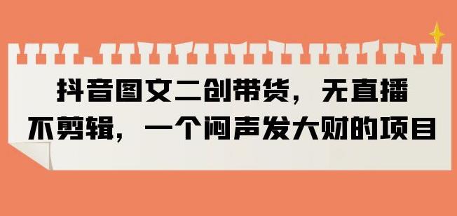 抖音图文二创带货，无直播，不剪辑，一个闷声发大财的项目【揭秘】-千城资源网