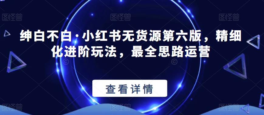 绅白不白·小红书无货源第六版，精细化进阶玩法，最全思路运营-千城资源网