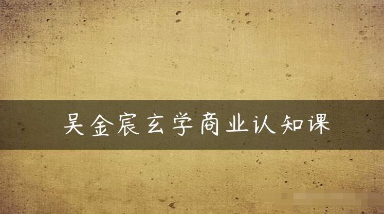 吴金宸玄学商业认知课，传统文化商业认知课-千城资源网