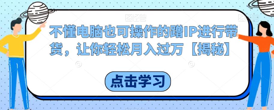 不懂电脑也可操作的蹭IP进行带货，让你轻松月入过万【揭秘】-千城资源网