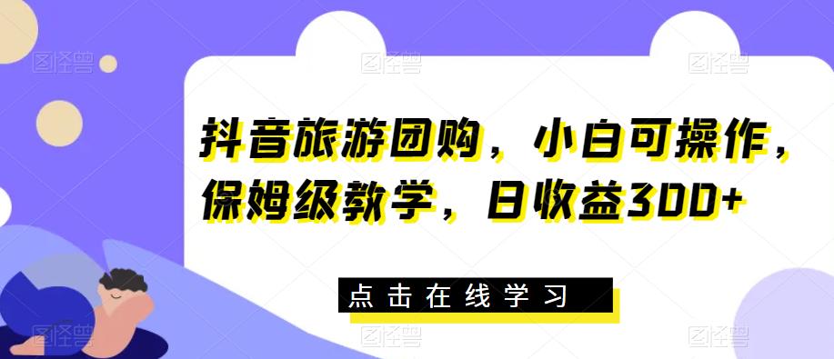 抖音旅游团购，小白可操作，保姆级教学，日收益300+【揭秘】-千城资源网