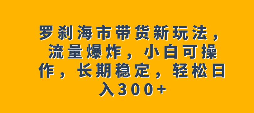 罗刹海市带货新玩法，流量爆炸，小白可操作，长期稳定，轻松日入300+【揭秘】-千城资源网