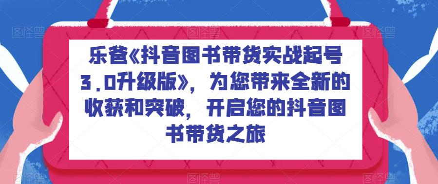 乐爸《抖音图书带货实战起号3.0升级版》，为您带来全新的收获和突破，开启您的抖音图书带货之旅-千城资源网