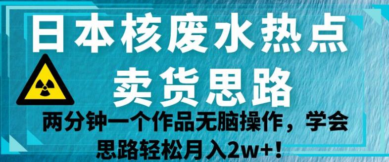 日本核废水热点卖货思路，两分钟一个作品无脑操作，学会思路轻松月入2w+【揭秘】-千城资源网