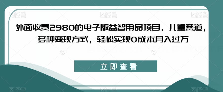 外面收费2980的电子版益智用品项目，儿童赛道，多种变现方式，轻松实现0成本月入过万【揭秘】-千城资源网