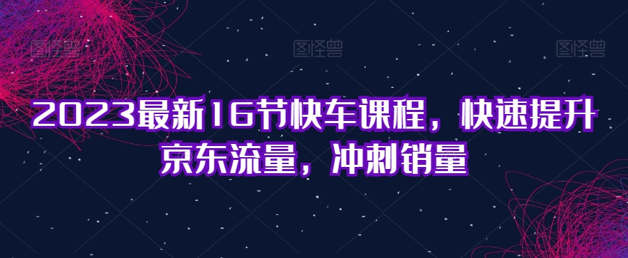 2023最新16节快车课程，快速提升京东流量，冲刺销量-千城资源网