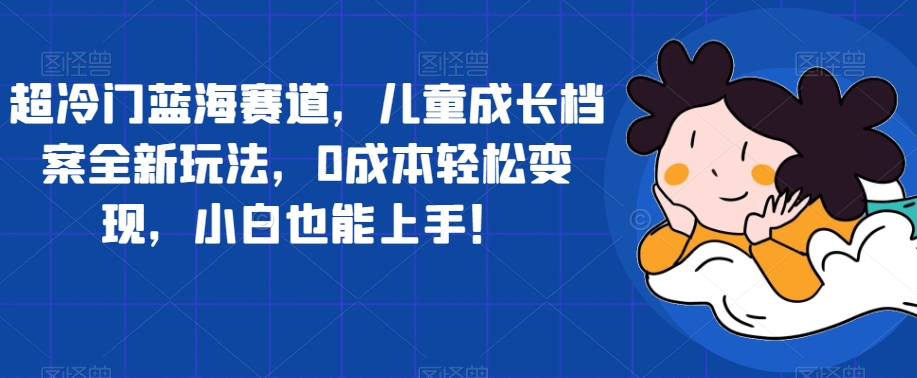 超冷门蓝海赛道，儿童成长档案全新玩法，0成本轻松变现，小白也能上手【揭秘】-千城资源网