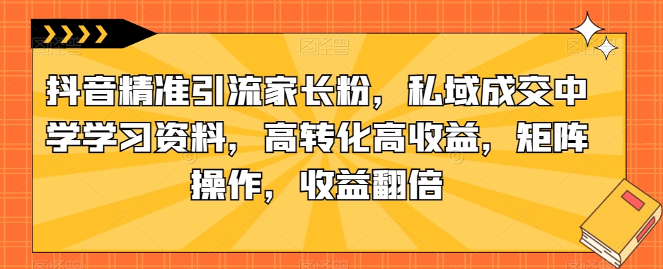 抖音精准引流家长粉，私域成交中学学习资料，高转化高收益，矩阵操作，收益翻倍【揭秘】-千城资源网