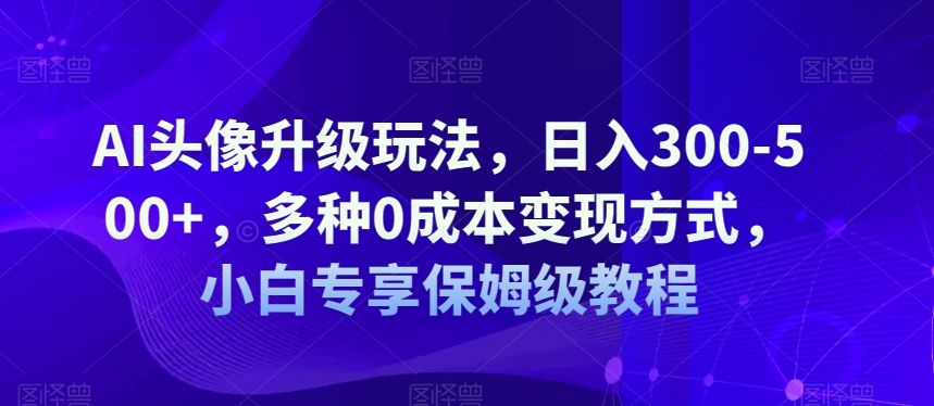 AI头像升级玩法，日入300-500+，多种0成本变现方式，小白专享保姆级教程【揭秘】-千城资源网