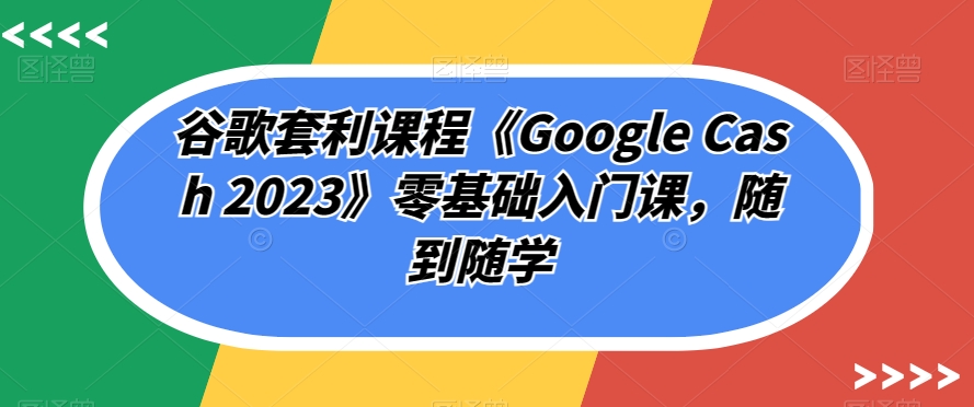 谷歌套利课程《Google Cash 2023》零基础入门课，随到随学-千城资源网