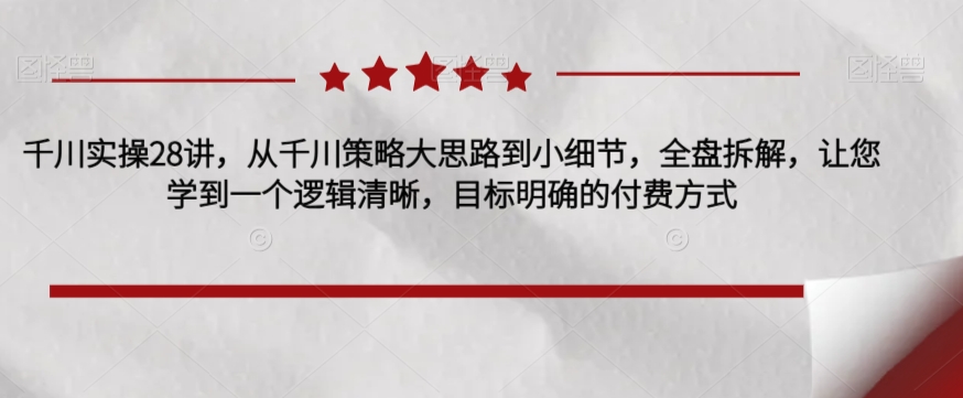 千川实操28讲，从千川策略大思路到小细节，全盘拆解，让您学到一个逻辑清晰，目标明确的付费方式-千城资源网