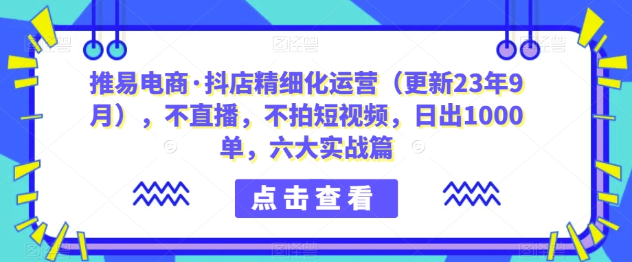 推易电商·抖店精细化运营（更新23年9月），不直播，不拍短视频，日出1000单，六大实战篇-千城资源网