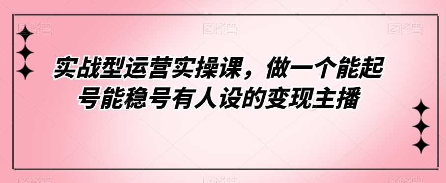 实战型运营实操课，做一个能起号能稳号有人设的变现主播-千城资源网