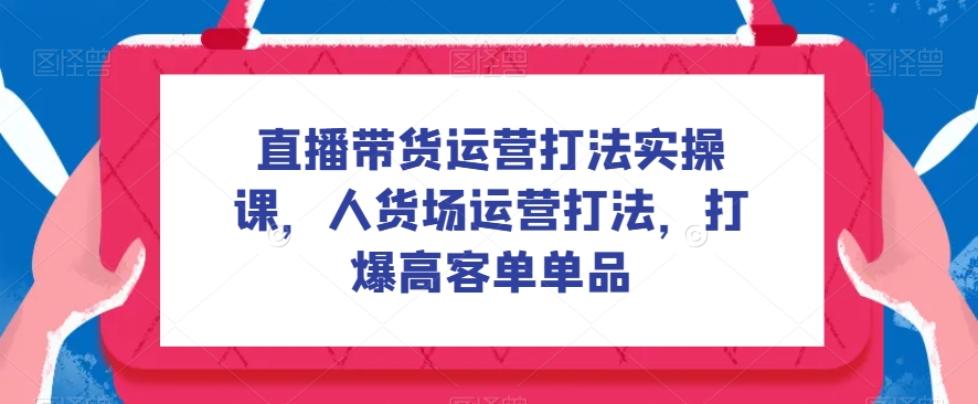 直播带货运营打法实操课，人货场运营打法，打爆高客单单品-千城资源网