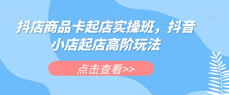 抖店商品卡起店实操班，抖音小店起店高阶玩法-千城资源网