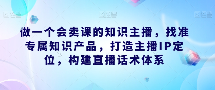做一个会卖课的知识主播，找准专属知识产品，打造主播IP定位，构建直播话术体系-千城资源网