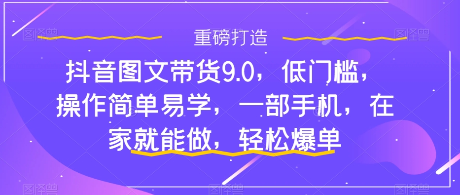 抖音图文带货9.0，低门槛，操作简单易学，一部手机，在家就能做，轻松爆单-千城资源网