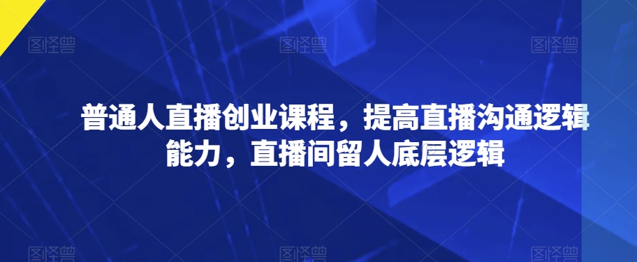 普通人直播创业课程，提高直播沟通逻辑能力，直播间留人底层逻辑-千城资源网