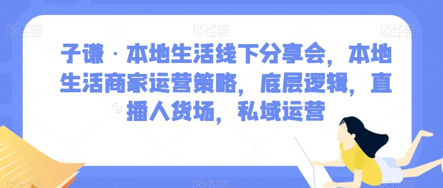 子谦·本地生活线下分享会，本地生活商家运营策略，底层逻辑，直播人货场，私域运营-千城资源网
