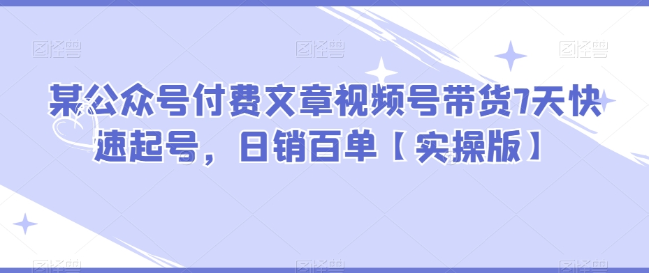 某公众号付费文章视频号带货7天快速起号，日销百单【实操版】-千城资源网