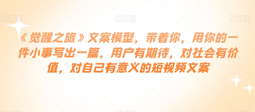 《觉醒之旅》文案模型，带着你，用你的一件小事写出一篇，用户有期待，对社会有价值，对自己有意义的短视频文案-千城资源网