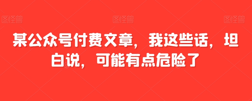 某公众号付费文章，我这些话，坦白说，可能有点危险了-千城资源网