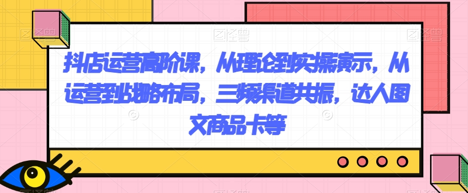 抖店运营高阶课，从理论到实操演示，从运营到战略布局，三频渠道共振，达人图文商品卡等-千城资源网