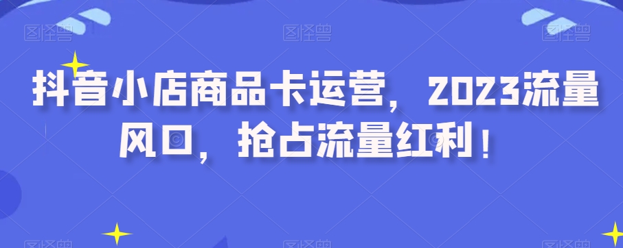抖音小店商品卡运营，2023流量风口，抢占流量红利！-千城资源网