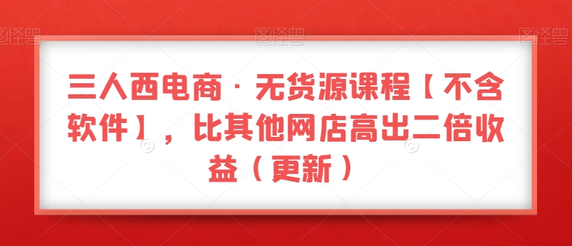 三人西电商·无货源课程【不含软件】，比其他网店高出二倍收益（更新）-千城资源网