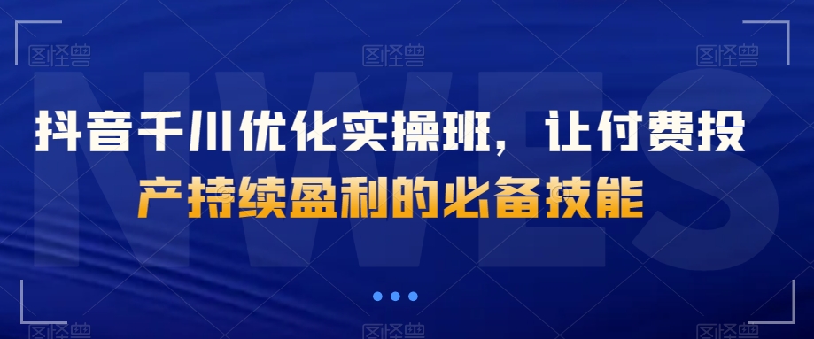 抖音千川优化实操班，让付费投产持续盈利的必备技能-千城资源网