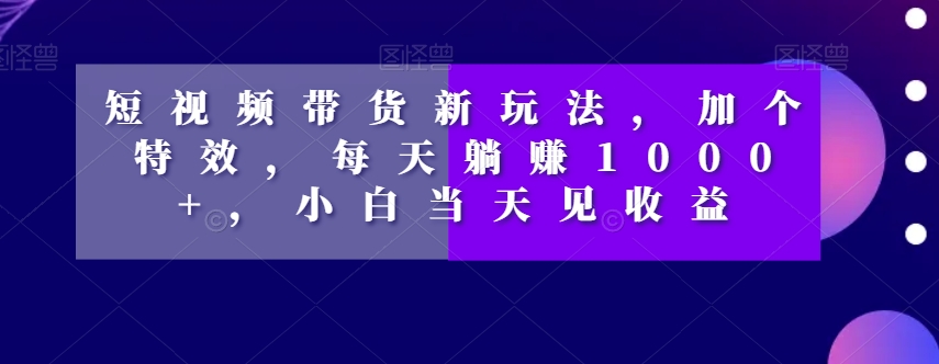 短视频带货新玩法，加个特效，每天躺赚1000+，小白当天见收益【揭秘】-千城资源网