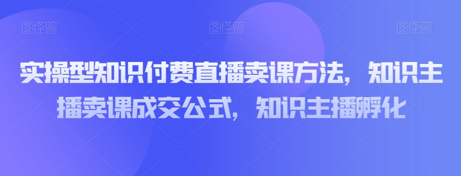 实操型知识付费直播卖课方法，知识主播卖课成交公式，知识主播孵化-千城资源网
