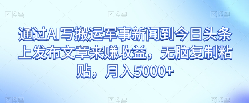 通过AI写搬运军事新闻到今日头条上发布文章来赚收益，无脑复制粘贴，月入5000+【揭秘】-千城资源网