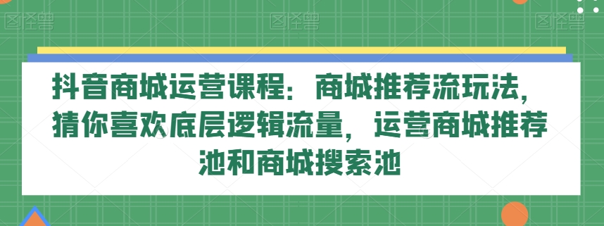 抖音商城运营课程：商城推荐流玩法，猜你喜欢底层逻辑流量，运营商城推荐池和商城搜索池-千城资源网