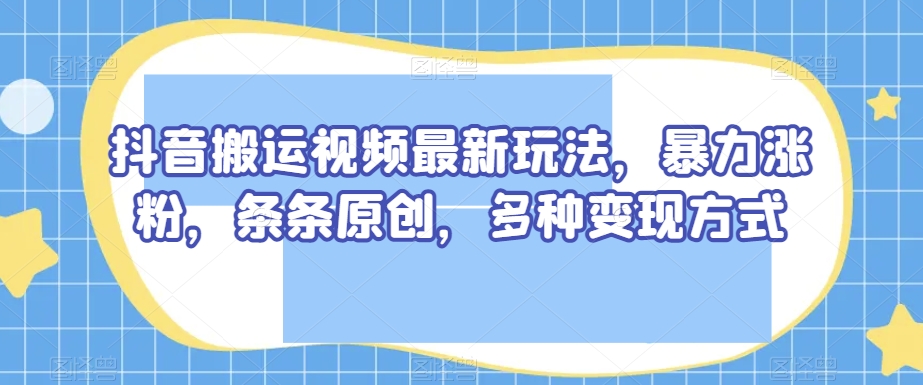 抖音搬运视频最新玩法，暴力涨粉，条条原创，多种变现方式【揭秘】-千城资源网