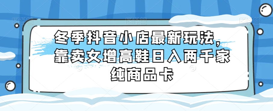 冬季抖音小店最新玩法，靠卖女增高鞋日入两千家纯商品卡【揭秘】-千城资源网